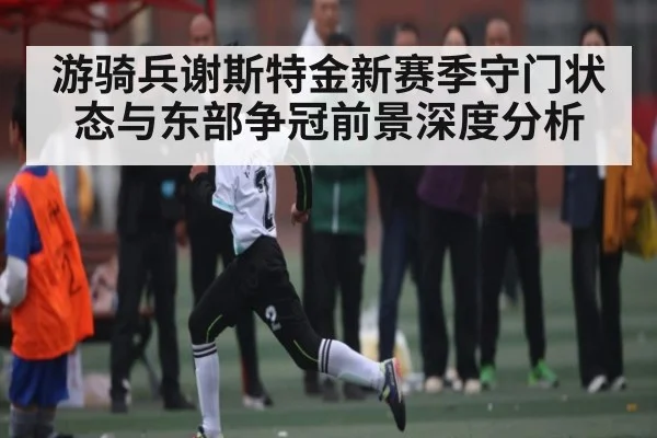 游骑兵谢斯特金新赛季守门状态与东部争冠前景深度分析 - kaiyun