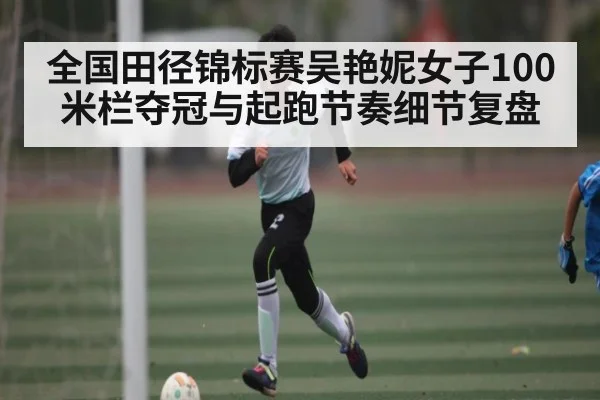 全国田径锦标赛吴艳妮女子100米栏夺冠与起跑节奏细节复盘