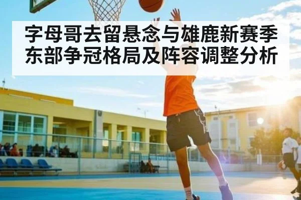 字母哥去留悬念与雄鹿新赛季东部争冠格局及阵容调整分析 - kaiyun