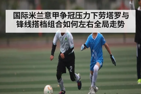 国际米兰意甲争冠压力下劳塔罗与锋线搭档组合如何左右全局走势