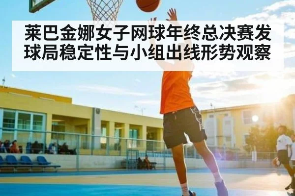莱巴金娜女子网球年终总决赛发球局稳定性与小组出线形势观察